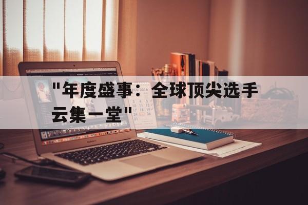 xingkong Sports (星空体育)-&quot;年度盛事：全球顶尖选手云集一堂&quot;的简单介绍