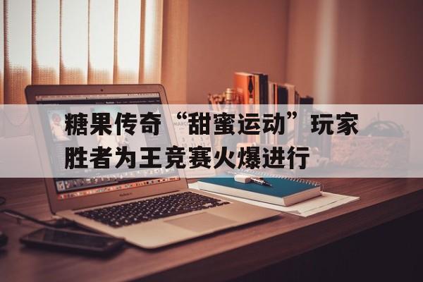 -糖果传奇“甜蜜运动”玩家胜者为王竞赛火爆进行的简单介绍